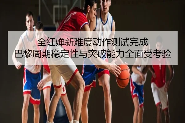 全红婵新难度动作测试完成 巴黎周期稳定性与突破能力全面受考验