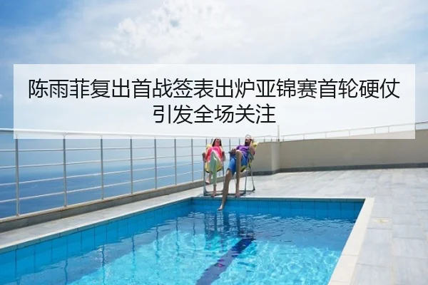 陈雨菲复出首战签表出炉亚锦赛首轮硬仗引发全场关注