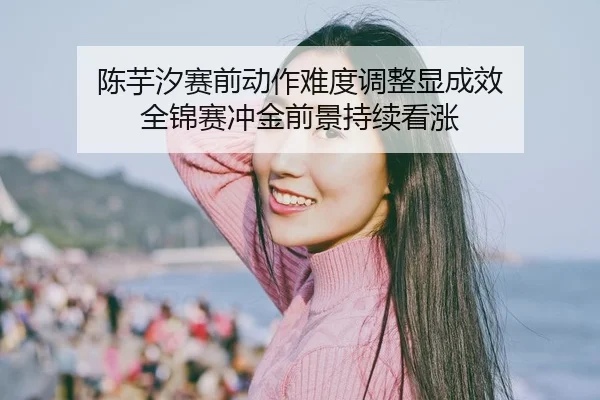 陈芋汐赛前动作难度调整显成效 全锦赛冲金前景持续看涨