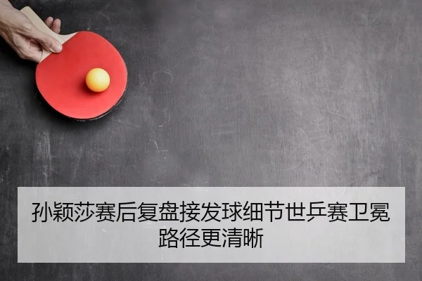 孙颖莎赛后复盘接发球细节世乒赛卫冕路径更清晰