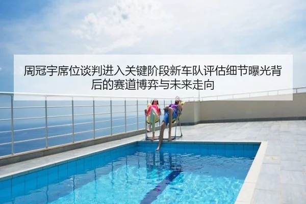 周冠宇席位谈判进入关键阶段新车队评估细节曝光背后的赛道博弈与未来走向