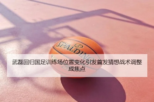 武磊回归国足训练场位置变化引发首发猜想战术调整成焦点