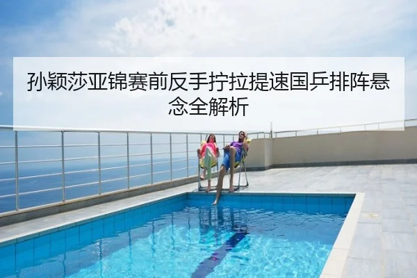 孙颖莎亚锦赛前反手拧拉提速国乒排阵悬念全解析
