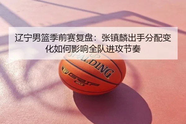 辽宁男篮季前赛复盘：张镇麟出手分配变化如何影响全队进攻节奏
